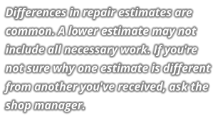 Differences in repair estimates are common. A lower estimate may not include all necessary work. If you're not sure why one estimate is different from another you've received, ask the shop manager.