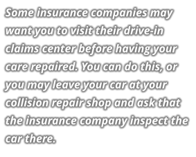 Some insurance companies may want you to visit their drive-in claims center before having your care repaired. You can do this, or you may leave your car at your collision repair shop and ask that the insurance company inspect the car there.